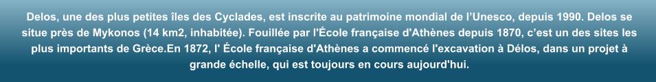 Delos, une des plus petites les des Cyclades, est inscrite au patrimoine mondial de lUnesco, depuis 1990. Delos se situe prs de Mykonos (14 km2, inhabite). Fouille par l'cole franaise d'Athnes depuis 1870, cest un des sites les plus importants de Grce.En 1872, l' cole franaise d'Athnes a commenc l'excavation  Dlos, dans un projet  grande chelle, qui est toujours en cours aujourd'hui.